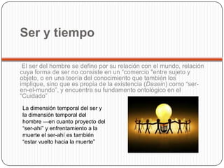 Ser y tiempo
El ser del hombre se define por su relación con el mundo, relación
cuya forma de ser no consiste en un “comercio "entre sujeto y
objeto, o en una teoría del conocimiento que también los
implique, sino que es propia de la existencia (Dasein) como “ser-
en-el-mundo”, y encuentra su fundamento ontológico en el
“Cuidado”
La dimensión temporal del ser y
la dimensión temporal del
hombre —en cuanto proyecto del
“ser-ahí” y enfrentamiento a la
muerte el ser-ahí es también
“estar vuelto hacia la muerte”
 