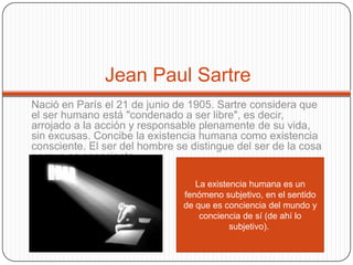 Jean Paul Sartre
Nació en París el 21 de junio de 1905. Sartre considera que
el ser humano está "condenado a ser libre", es decir,
arrojado a la acción y responsable plenamente de su vida,
sin excusas. Concibe la existencia humana como existencia
consciente. El ser del hombre se distingue del ser de la cosa
porque es consciente.
La existencia humana es un
fenómeno subjetivo, en el sentido
de que es conciencia del mundo y
conciencia de sí (de ahí lo
subjetivo).
 