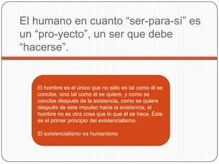 El humano en cuanto “ser-para-sí” es
un “pro-yecto”, un ser que debe
“hacerse”.
El hombre es el único que no sólo es tal como él se
concibe, sino tal como él se quiere, y como se
concibe después de la existencia, como se quiere
después de este impulso hacia la existencia; el
hombre no es otra cosa que lo que él se hace. Éste
es el primer principio del existencialismo.
El existencialismo es humanismo
 