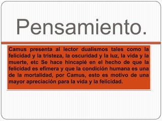 Pensamiento.
Camus presenta al lector dualismos tales como la
felicidad y la tristeza, la oscuridad y la luz, la vida y la
muerte, etc Se hace hincapié en el hecho de que la
felicidad es efímera y que la condición humana es una
de la mortalidad, por Camus, esto es motivo de una
mayor apreciación para la vida y la felicidad.
 