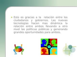 Esto es gracias a la relación entre los
ciudadanos y gobiernos. Las nuevas
tecnologías hacen mas dinámica la
relación entre ambos llevando a otro
nivel las políticas públicas y generando
grandes oportunidades para ambos.
 