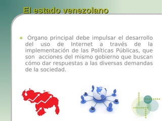 El estado venezolanoEl estado venezolano
Órgano principal debe impulsar el desarrollo
del uso de Internet a través de la
implementación de las Políticas Públicas, que
son acciones del mismo gobierno que buscan
cómo dar respuestas a las diversas demandas
de la sociedad.
 