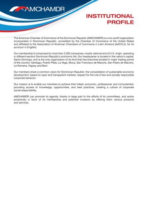 The American Chamber of Commerce of the Dominican Republic (AMCHAMDR) is a non-profit organization
incorporated in Dominican Republic, accredited by the Chamber of Commerce of the United States
and affiliated to the Association of American Chambers of Commerce in Latin America (AACCLA, for its
acronym in English).
Our membership is comprised by more than 2,000 companies, mostly national and of U.S. origin, operating
in different sectors Dominican Republic’s economic life. Our headquarter is located in the nation’s capital,
Santo Domingo, and is the only organization of its kind that has branches located in major trading points
of the country: Santiago, Puerto Plata, La Vega, Moca, San Francisco de Macorís, San Pedro de Macorís,
La Romana, Higüey and Baní.
Our members share a common vision for Dominican Republic: the consolidation of sustainable economic
development, based on open and transparent markets, respect for the rule of law and socially responsible
corporate behavior.
Our mission is to enable our members to achieve their fullest, economic, professional, and civil potential;
providing access to knowledge, opportunities, and best practices, creating a culture of corporate
social responsibility.
AMCHAMDR can promote its agenda, thanks in large part to the efforts of its committees, and works
proactively in favor of its membership and potential investors by offering them various products
and services.
INSTITUTIONAL
PROFILE
 