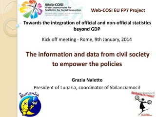 Web-COSI EU FP7 Project
Towards the integration of official and non-official statistics
beyond GDP
Kick off meeting - Rome, 9th January, 2014

The information and data from civil society
to empower the policies
Grazia Naletto
President of Lunaria, coordinator of Sbilanciamoci!

 