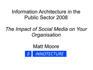 Information Architecture in the Public Sector 2008 The Impact of Social Media on Your Organisation Matt Moore 