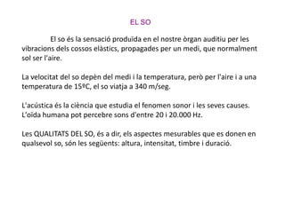 EL SO El so és la sensació produïda en el nostre òrgan auditiu per les vibracions dels cossos elàstics, propagades per un medi, que normalment sol ser l'aire.La velocitat del so depèn del medi i la temperatura, però per l'aire i a una temperatura de 15ºC, el so viatja a 340 m/seg.L'acústica és la ciència que estudia el fenomen sonor i les seves causes. L'oïda humana pot percebre sons d'entre 20 i 20.000 Hz.Les QUALITATS DEL SO, és a dir, els aspectes mesurables que es donen en qualsevol so, són les següents: altura, intensitat, timbre i duració. 
