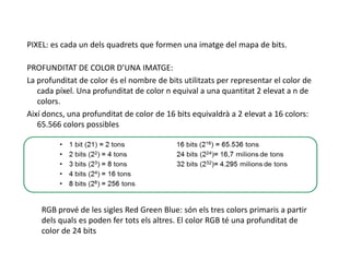 PIXEL: es cada un delsquadrets que formen una imatge del mapa de bits.PROFUNDITAT DE COLOR D’UNA IMATGE:La profunditat de color és el nombre de bits utilitzats per representar el color de cada píxel. Una profunditat de color n equival a una quantitat 2 elevat a n de colors. Així doncs, una profunditat de color de 16 bits equivaldrà a 2 elevat a 16 colors: 65.566 colors possiblesRGB prové de les sigles Red Green Blue: són els tres colors primaris a partir dels quals es poden fer tots els altres. El color RGB té una profunditat de color de 24 bits