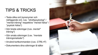 TIPS & TRICKS
• Testa olika ord (synonymer och
närliggande ord, t.ex. ”idrottspsykologi” /
”mental träning” respektive ”mental hälsa” /
”psykisk hälsa”)
• Gör breda sökningar (t.ex. mental*
träning*)
• Gör smala sökningar (t.ex. ”mentala
träningsmetoder”)
• Använd kortkommandon (t.ex. CTRL+F)
• Dokumentera dina sökningar & källor
 