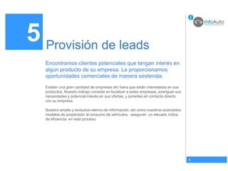5 Provisión de leads
   Encontramos clientes potenciales que tengan interés en
   algún producto de su empresa. Le proporcionamos
   oportunidades comerciales de manera sostenida.
   Existen una gran cantidad de empresas ahí fuera que están interesados en sus
   productos. Nuestro trabajo consiste en localizar a estas empresas, averiguar sus
   necesidades y potencial interés en sus ofertas, y ponerles en contacto directo
   con su empresa.

   Nuestro amplio y exclusivo elenco de información, así como nuestros avanzados
   modelos de propensión al consumo de vehículos, aseguran un elevado índice
   de eficiencia en este proceso.




                                                                                      5
 