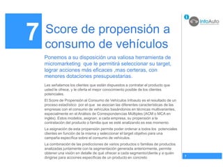 7   Score de propensión a
    consumo de vehículos
    Ponemos a su disposición una valiosa herramienta de
    micromarketing que le permitirá seleccionar su target,
    lograr acciones más eficaces ,mas certeras, con
    menores dotaciones presupuestarias.
    Les señalamos los clientes que están dispuestos a contratar el producto que
    usted le ofrece, y le oferta el mejor conocimiento posible de los clientes
    potenciales.
    El Score de Propensión al Consumo de Vehículos Infoauto es el resultado de un
    proceso estadístico por el que se asocian las diferentes características de las
    empresas con el consumo de vehículos basándonos en técnicas multivariantes,
    especialmente en el Análisis de Correspondencias Múltiples (ACM o MCA en
    inglés). Estos modelos, asignan, a cada empresa, su propensión a la
    contratación del producto o familia que se esté analizando es ese momento.
    La asignación de esta propensión permite poder ordenar a todos los potenciales
    clientes en función de la misma y seleccionar el target objetivo para una
    campaña específica sobre el consumo de vehículos.
    La combinación de las predicciones de varios productos o familias de productos
    analizadas juntamente con la segmentación generada anteriormente, permite
    obtener una visión en detalle de qué ofrecer a cada segmento/cliente y a quién
                                                                                      7
    dirigirse para acciones específicas de un producto en concreto
 