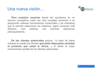 Una nueva visión…
    Para nuestros usuarios donde les ayudamos en un
entorno competitivo cada vez más complejo poniendo a su
disposición valiosas herramientas comerciales y de marketing
que le permite seleccionar los objetivos, lograr acciones más
eficaces,   mas     certeras,   con    menores      dotaciones
presupuestarias.


    De los clientes potenciales porque la base de datos
Infoauto le señala los clientes que están dispuestos contratar
el producto que usted le ofrece, y le oferta el mejor
conocimiento posible de los clientes potenciales.




                                                                 8
 