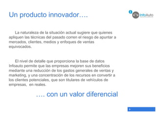 Un producto innovador….

    La naturaleza de la situación actual sugiere que quienes
apliquen las técnicas del pasado corren el riesgo de apuntar a
mercados, clientes, medios y enfoques de ventas
equivocados.


    El nivel de detalle que proporciona la base de datos
Infoauto permite que las empresas mejoren sus beneficios
mediante una reducción de los gastos generales de ventas y
marketing, y una concentración de los recursos en convertir a
los clientes potenciales, que son titulares de vehículos de
empresas, en reales.

               …. con un valor diferencial
                                                                 9
 