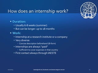  Duration:
• Usually 6-8 weeks (summer)
• But can be longer: up to 18 months

 Work:
• Internship at a research institute or a company
• Very diverse:
 Concise description beforehand (B-form)

• Internships are always “paid”
 Sufficient to cover expenses in that country

• First contact always through IAESTE

 