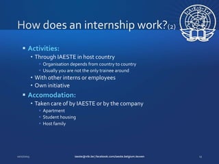  Activities:
• Through IAESTE in host country
 Organisation depends from country to country
 Usually you are not the only trainee around

• With other interns or employees
• Own initiative

 Accomodation:
• Taken care of by IAESTE or by the company
 Apartment
 Student housing
 Host family

 