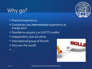  Practical experience
 Companies see international experience as
a large plus!
 Possible to acquire 3 or 6 ECTS credits
 Independent, but not alone
 International group of friends
 Discover the world!
…

 