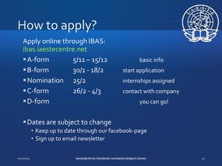 Apply online through IBAS:
ibas.iaestecentre.net
 A-form
5/11 – 15/12
 B-form
30/1 - 18/2
 Nomination 25/2
 C-form
26/2 - 4/3
 D-form

basic info
start application
internships assigned
contact with company
you can go!

 Dates are subject to change
• Keep up to date through our facebook-page
• Sign up to email newsletter

 