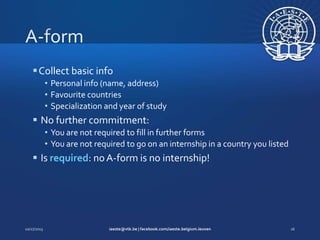  Collect basic info
• Personal info (name, address)
• Favourite countries
• Specialization and year of study

 No further commitment:
• You are not required to fill in further forms
• You are not required to go on an internship in a country you listed

 Is required: no A-form is no internship!

 