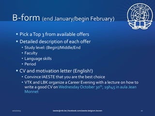  Pick a Top 3 from available offers
 Detailed description of each offer
•
•
•
•

Study level: (Begin)/Middle/End
Faculty
Language skills
Period

 CV and motivation letter (English!)
• Convince IAESTE that you are the best choice
• VTK and LBK organize a Career Evening with a lecture on how to
write a good CV on Wednesday October 30th, 19h45 in aula Jean
Monnet

 