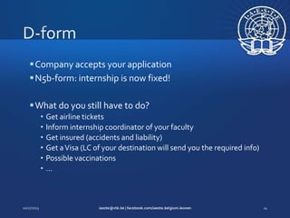  Company accepts your application
 N5b-form: internship is now fixed!
 What do you still have to do?
•
•
•
•
•
•

Get airline tickets
Inform internship coordinator of your faculty
Get insured (accidents and liability)
Get a Visa (LC of your destination will send you the required info)
Possible vaccinations
…

 