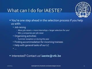  You’re one step ahead in the selection process if you help
us with:
• Job raising
 More job raisers = more internships = larger selection for you!
 Min 5 companies per job raiser

• Organizing activities
 Summer reception or during the year

• Finding accommodation for incoming trainees
• Help with general tasks of our LC
•…

 Interested? Contact us! iaeste@vtk.be

 