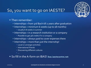  Then remember:
• Internships = from 3rd Bach till 2 years after graduation
• Internships = minimum 6 weeks (up to 18 months)
 Usually 6-8 weeks in summer

• Internships = in a research institution or a company
 Possible to get 3/6 credits if in a company

• Internships = always paid to cover expenses there
• Internships = more than just the internship!





Local LC arranges activities
International friends
Discovering different cultures
…

 So fill in the A-form on IBAS! ibas.iaestecentre.net

 