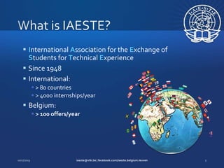  International Association for the Exchange of
Students for Technical Experience
 Since 1948
 International:
 > 80 countries
 > 4000 internships/year

 Belgium:
 > 100 offers/year

 