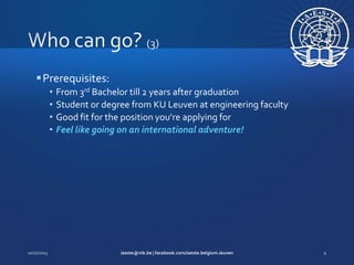  Prerequisites:
•
•
•
•

From 3rd Bachelor till 2 years after graduation
Student or degree from KU Leuven at engineering faculty
Good fit for the position you’re applying for
Feel like going on an international adventure!

 