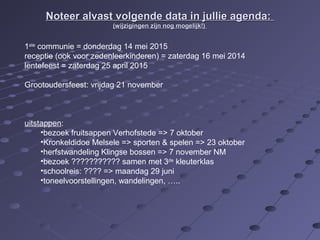 Noteer alvast volgende data iinn jjuulllliiee aaggeennddaa:: 
((wwiijjzziiggiinnggeenn zziijjnn nnoogg mmooggeelliijjkk!!)) 
1ste communie = donderdag 14 mei 2015 
receptie (ook voor zedenleerkinderen) = zaterdag 16 mei 2014 
lentefeest = zaterdag 25 april 2015 
Grootoudersfeest: vrijdag 21 november 
uitstappen: 
•bezoek fruitsappen Verhofstede => 7 oktober 
•Kronkeldidoe Melsele => sporten & spelen => 23 oktober 
•herfstwandeling Klingse bossen => 7 november NM 
•bezoek ??????????? samen met 3de kleuterklas 
•schoolreis: ???? => maandag 29 juni 
•toneelvoorstellingen, wandelingen, ….. 
 