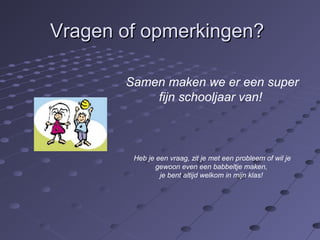 VVrraaggeenn ooff ooppmmeerrkkiinnggeenn?? 
Samen maken we er een super 
fijn schooljaar van! 
Heb je een vraag, zit je met een probleem of wil je 
gewoon even een babbeltje maken, 
je bent altijd welkom in mijn klas! 
 