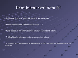 HHooee lleerreenn wwee lleezzeenn??!! 
uitspraak letters! (“k” van koek en NIET “ka” van koek) 
Structureerwoorden & letters (maan, roos, ….) 
Woorddoos (hierin zitten alleen de structureerwoorden & letters) 
 klikklakboekje (nieuwe woorden maken met de letters) 
 leesmap (voorbereiding op de leestoetsen, je mag ook lezen uit leesboekjes van je 
thuis/bib) 
 