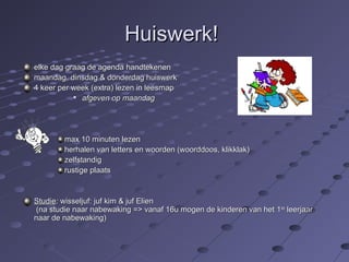 HHuuiisswweerrkk!! 
eellkkee ddaagg ggrraaaagg ddee aaggeennddaa hhaannddtteekkeenneenn 
mmaaaannddaagg,, ddiinnssddaagg && ddoonnddeerrddaagg hhuuiisswweerrkk 
44 kkeeeerr ppeerr wweeeekk ((eexxttrraa)) lleezzeenn iinn lleeeessmmaapp 
 aaffggeevveenn oopp mmaaaannddaagg 
mmaaxx 1100 mmiinnuutteenn lleezzeenn 
hheerrhhaalleenn vvaann lleetttteerrss eenn wwoooorrddeenn ((wwoooorrddddooooss,, kklliikkkkllaakk)) 
zzeellffssttaannddiigg 
rruussttiiggee ppllaaaattss 
SSttuuddiiee:: wwiisssseelljjuuff:: jjuuff kkiimm && jjuuff EElliieenn 
((nnaa ssttuuddiiee nnaaaarr nnaabbeewwaakkiinngg ==>> vvaannaaff 1166uu mmooggeenn ddee kkiinnddeerreenn vvaann hheett 11ssttee lleeeerrjjaaaarr 
nnaaaarr ddee nnaabbeewwaakkiinngg)) 
 