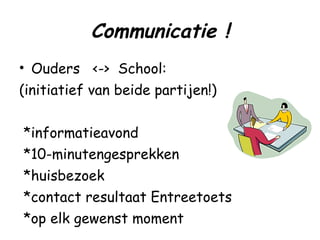 Communicatie ! Ouders  <->  School: (initiatief van beide partijen!) *informatieavond *10-minutengesprekken *huisbezoek *contact resultaat Entreetoets *op elk gewenst moment 