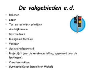 De vakgebieden e.d. Rekenen Lezen Taal en technisch schrijven Aardrijkskunde Geschiedenis Biologie en techniek Verkeer Sociale redzaamheid Project(dit jaar de kerstvoorstelling, opgevoerd door de leerlingen.) Creatieve vakken Gymnastiek(door Danielle en Michel) 