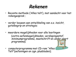 Rekenen Recente methode (‘Alles telt’), met aandacht voor het  rekengesprek  ; verder bouwen aan ontwikkeling van  o.a.   inzicht , g etalbegrip en strategie; meerdere mogelijkheden voor alle leerlingen ( extra oefenmogelijkheden ,  verdiepingsstof ,  minimumprogramma ,  maatschrift  en  ander apart programma ); computerprogramma  met CD-rom “Alles Telt”(oefeningen en zgn. plusbladen); tafels  ( wordt ook als huiswerk meegegeven .)  