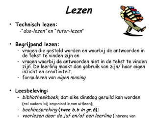 Lezen Technisch lezen:   -“ duo-lezen”  en “ tutor-lezen ” Begrijpend lezen: - vragen die gesteld worden en waarbij de antwoorden in de tekst te vinden zijn en  - vragen waarbij de antwoorden niet in de tekst te vinden zijn. De leerling maakt dan gebruik van zijn/ haar eigen inzicht en creativiteit. - formuleren van  eigen mening . Leesbeleving: - bibliotheekboek,  dat elke dinsdag geruild kan worden (rol ouders bij organisatie van uitleen); - boekbespreking   ( twee b.b in gr.6 ); - voorlezen door de juf en/of een leerling  ( inbreng van kinderen bij keuze boeken). 
