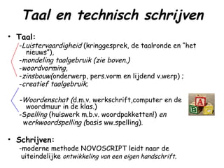 Taal en technisch schrijven Taal: - Luistervaardigheid  (kringgesprek, de taalronde en “het nieuws”), - mondeling taalgebruik (zie boven.) - woordvorming, - zinsbouw( onderwerp, pers.vorm en lijdend v.werp) ; - creatief taalgebruik ; -Woordenschat ( d.m.v. werkschrift,computer en de woordmuur in de klas.) -S pelling  (huiswerk m.b.v. woordpakketten!)  en w erkwoordspelling ( basis ww.spelling). Schrijven: -moderne methode NOVOSCRIPT leidt naar de uiteindelijke  ontwikkeling van een eigen handschrift. 