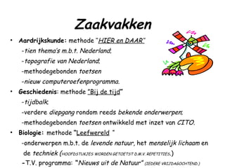 Zaakvakken Aardrijkskunde:  methode ‘‘ HIER en DAAR’’ - tien thema’s m.b.t. Nederland ;  - topografie van Nederland ;  -methodegebonden  toetsen   - nieuw computeroefenprogramma. Geschiedenis : methode  ”Bij de tijd ” - tijdbalk ;  -verdere  diepgang  rondom reeds  bekende   onderwerpen ;  -methodegebonden  toetsen  ontwikkeld met inzet van  CITO . Biologie:  methode  “ Leefwereld   “  -onderwerpen m.b.t. de  levende natuur , het  menselijk lichaam  en de  techniek ( HOOFDSTUKJES WORDEN GETOETST D.M.V. REPETITIES .) - T.V. programma:  “ Nieuws uit de Natuur”  (IEDERE VRIJDAGOCHTEND.) 