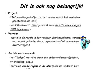Dit is ook nog belangrijk! Project:   -“ Informatie-junior ”(m.b.v. de thema’s wordt het werkstuk geoefend in de klas.) - werkstuk  (wordt  thuis  gemaakt en in  de 1ste week van juni   2011 ingeleverd .) Verkeer:   - wat zijn  de   regels in het verkeer?(verkeerskrant, werkschrift en... wordt getoetst d.m.v. repetities en/ of mondelinge overhoringen.) Sociale redzaamheid:   -het  “ bakje ” , met elke week een ander onderwerp(pesten,  vriendschap, enz…)  -herhalen van  de regels in de klas  (door de kinderen zelf samengesteld.) 