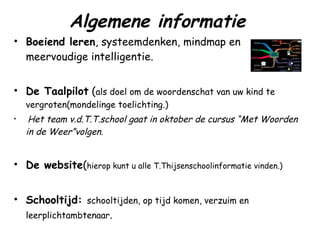 Algemene informatie Boeiend leren , systeemdenken, mindmap en meervoudige intelligentie. De Taalpilot  ( als doel om de woordenschat van uw kind te vergroten(mondelinge toelichting.) Het team v.d.T.T.school gaat in oktober de cursus “Met Woorden in de Weer”volgen. De website ( hierop kunt u alle T.Thijsenschoolinformatie vinden.) Schooltijd:  schooltijden, op tijd komen, verzuim en leerplichtambtenaar . 