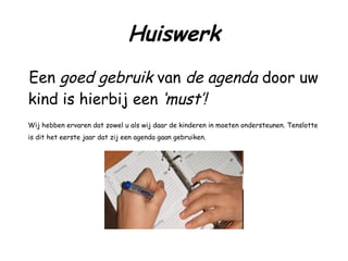 Huiswerk Een  goed gebruik  van  de agenda  door uw kind is hierbij een  ‘must’!   Wij hebben ervaren dat zowel u als wij daar de kinderen in moeten ondersteunen. Tenslotte is dit het eerste jaar dat zij een agenda gaan gebruiken. 