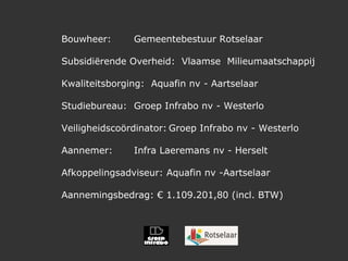 Bouwheer: Gemeentebestuur Rotselaar Subsidiërende Overheid:  Vlaamse  Milieumaatschappij  Kwaliteitsborging:  Aquafin nv - Aartselaar Studiebureau:  Groep Infrabo nv - Westerlo Veiligheidscoördinator: Groep Infrabo nv - Westerlo Aannemer:  Infra Laeremans nv - Herselt Afkoppelingsadviseur: Aquafin nv -Aartselaar Aannemingsbedrag: € 1.109.201,80 (incl. BTW) 