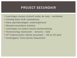 Leerlingen nemen zichzelf onder de loep – werkboek
 Infodag Aalst CLB: studiekeuze
 Data opendeurdagen: onderwijskiezer
 Bezoek secundaire scholen
 Leerlingen en ouders kiezen studierichting
 Teamoverleg: leerkracht – directie – CLB
 2de oudercontact: advies secundair – 30 en 31 april
 Eindrapport: fiche advies (basofiche)
PROJECT SECUNDAIR
 