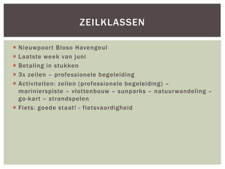  Nieuwpoort Bloso Havengeul
 Laatste week van juni
 Betaling in stukken
 3x zeilen – professionele begeleiding
 Activiteiten: zeilen (professionele begeleiding) –
marinierspiste – vlottenbouw – sunparks – natuurwandeling –
go-kart – strandspelen
 Fiets: goede staat! - fietsvaardigheid
ZEILKLASSEN
 