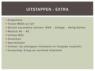  Neigembos
 Toneel MEGA en fuif
 Bezoek secundaire scholen: IKSO – College – Heilig Harten
 Musical 40 – 45
 Uitstap W01
 Zwemmen
 Sportklassen
 Verkeer: bij uitstappen (fietshelm en fluojasje verplicht)
 Verjaardag: Graag op voorhand afspreken
UITSTAPPEN - EXTRA
 