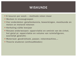  6 lesuren per week – methode reken maar
 Werken in niveaugroepen
 Vier onderdelen: getallenkennis, bewerkingen, meetkunde en
meten en metend rekenen
 Herhaling vijfde leerjaar
 Nieuwe onderwerpen: oppervlakte en omtrek van de cirkel,
het getal pi, oppervlakte en volume van ruimtefiguren,
soortelijk gewicht)
 Materiaal: geodriehoek, passer, rekenmachine,…
 Theorie studeren (onthoudbladen)
WISKUNDE
 