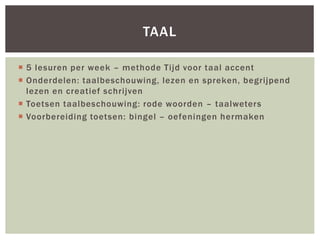 5 lesuren per week – methode Tijd voor taal accent
 Onderdelen: taalbeschouwing, lezen en spreken, begrijpend
lezen en creatief schrijven
 Toetsen taalbeschouwing: rode woorden – taalweters
 Voorbereiding toetsen: bingel – oefeningen hermaken
TAAL
 
