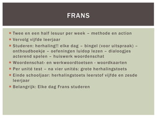  Twee en een half lesuur per week – methode en action
 Vervolg vijfde leerjaar
 Studeren: herhaling!! elke dag – bingel (voor uitspraak) –
onthoudboekje – oefeningen luidop lezen – dialoogjes
acterend spelen – huiswerk woordenschat
 Woordenschat- en werkwoordtoetsen - woordkaarten
 Per unité test – na vier unités: grote herhalingstoets
 Einde schooljaar: herhalingstoets leerstof vijfde en zesde
leerjaar
 Belangrijk: Elke dag Frans studeren
FRANS
 