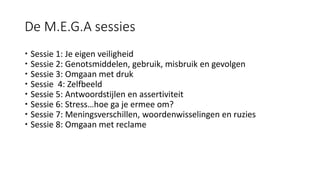 De M.E.G.A sessies
 Sessie 1: Je eigen veiligheid
 Sessie 2: Genotsmiddelen, gebruik, misbruik en gevolgen
 Sessie 3: Omgaan met druk
 Sessie 4: Zelfbeeld
 Sessie 5: Antwoordstijlen en assertiviteit
 Sessie 6: Stress…hoe ga je ermee om?
 Sessie 7: Meningsverschillen, woordenwisselingen en ruzies
 Sessie 8: Omgaan met reclame
 