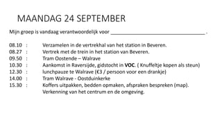 MAANDAG 24 SEPTEMBER
Mijn groep is vandaag verantwoordelijk voor __________________________________ .
08.10 : Verzamelen in de vertrekhal van het station in Beveren.
08.27 : Vertrek met de trein in het station van Beveren.
09.50 : Tram Oostende – Walrave
10.30 : Aankomst in Raversijde, gidstocht in VOC. ( Knuffeltje kopen als steun)
12.30 : lunchpauze te Walrave (€3 / persoon voor een drankje)
14.00 : Tram Walrave - Oostduinkerke
15.30 : Koffers uitpakken, bedden opmaken, afspraken bespreken (map).
Verkenning van het centrum en de omgeving.
 