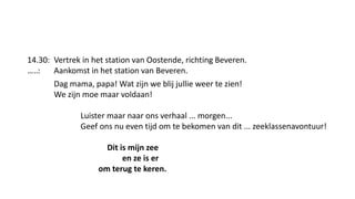 14.30: Vertrek in het station van Oostende, richting Beveren.
…..: Aankomst in het station van Beveren.
Dag mama, papa! Wat zijn we blij jullie weer te zien!
We zijn moe maar voldaan!
Luister maar naar ons verhaal ... morgen...
Geef ons nu even tijd om te bekomen van dit ... zeeklassenavontuur!
Dit is mijn zee
en ze is er
om terug te keren.
 